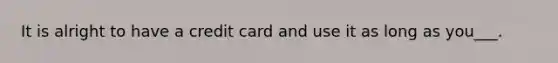 It is alright to have a credit card and use it as long as you___.