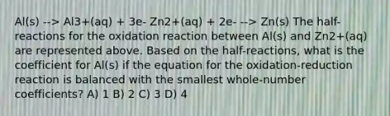 Al(s) --> Al3+(aq) + 3e- Zn2+(aq) + 2e- --> Zn(s) The half-reactions for the oxidation reaction between Al(s) and Zn2+(aq) are represented above. Based on the half-reactions, what is the coefficient for Al(s) if the equation for the oxidation-reduction reaction is balanced with the smallest whole-number coefficients? A) 1 B) 2 C) 3 D) 4