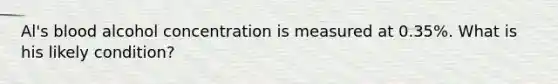 Al's blood alcohol concentration is measured at 0.35%. What is his likely condition?