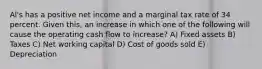 Al's has a positive net income and a marginal tax rate of 34 percent. Given this, an increase in which one of the following will cause the operating cash flow to increase? A) Fixed assets B) Taxes C) Net working capital D) Cost of goods sold E) Depreciation