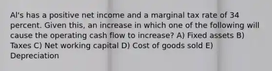 Al's has a positive net income and a marginal tax rate of 34 percent. Given this, an increase in which one of the following will cause the operating cash flow to increase? A) Fixed assets B) Taxes C) Net working capital D) Cost of goods sold E) Depreciation