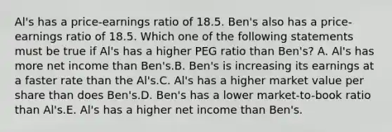 Al's has a price-earnings ratio of 18.5. Ben's also has a price-earnings ratio of 18.5. Which one of the following statements must be true if Al's has a higher PEG ratio than Ben's? A. Al's has more net income than Ben's.B. Ben's is increasing its earnings at a faster rate than the Al's.C. Al's has a higher market value per share than does Ben's.D. Ben's has a lower market-to-book ratio than Al's.E. Al's has a higher net income than Ben's.