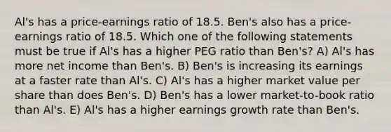 Al's has a price-earnings ratio of 18.5. Ben's also has a price-earnings ratio of 18.5. Which one of the following statements must be true if Al's has a higher PEG ratio than Ben's? A) Al's has more net income than Ben's. B) Ben's is increasing its earnings at a faster rate than Al's. C) Al's has a higher market value per share than does Ben's. D) Ben's has a lower market-to-book ratio than Al's. E) Al's has a higher earnings growth rate than Ben's.