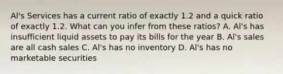 Al's Services has a current ratio of exactly 1.2 and a quick ratio of exactly 1.2. What can you infer from these ratios? A. Al's has insufficient liquid assets to pay its bills for the year B. Al's sales are all cash sales C. Al's has no inventory D. Al's has no marketable securities