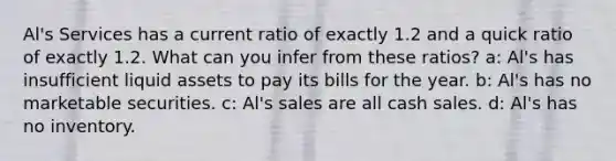 Al's Services has a current ratio of exactly 1.2 and a quick ratio of exactly 1.2. What can you infer from these ratios? a: Al's has insufficient liquid assets to pay its bills for the year. b: Al's has no marketable securities. c: Al's sales are all cash sales. d: Al's has no inventory.