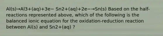 Al(s)→Al3+(aq)+3e− Sn2+(aq)+2e−→Sn(s) Based on the half-reactions represented above, which of the following is the balanced ionic equation for the oxidation-reduction reaction between Al(s) and Sn2+(aq) ?