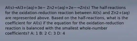 Al(s)→Al3+(aq)+3e− Zn2+(aq)+2e−→Zn(s) The half-reactions for the oxidation-reduction reaction between Al(s) and Zn2+(aq) are represented above. Based on the half-reactions, what is the coefficient for Al(s) if the equation for the oxidation-reduction reaction is balanced with the smallest whole-number coefficients? A: 1 B: 2 C: 3 D: 4