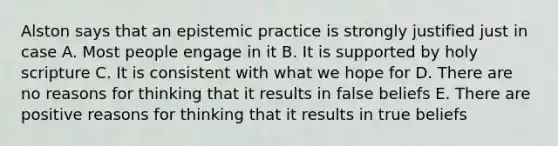 Alston says that an epistemic practice is strongly justified just in case A. Most people engage in it B. It is supported by holy scripture C. It is consistent with what we hope for D. There are no reasons for thinking that it results in false beliefs E. There are positive reasons for thinking that it results in true beliefs