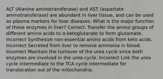 ALT (Alanine aminotransferase) and AST (aspartate aminotransferase) are abundant in liver tissue, and can be used as plasma markers for liver diseases. What is the major function of these enzymes in liver? Correct: Transfer the amino groups of different amino acids to α-ketoglutarate to form glutamate. Incorrect Synthesize non-essential amino acids from keto acids. Incorrect Secreted from liver to remove ammonia in blood. Incorrect Maintain the turnover of the urea cycle since both enzymes are involved in the urea cycle. Incorrect Link the urea cycle intermediate to the TCA cycle intermediate for translocation out of the mitochondria.