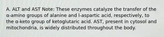 A. ALT and AST Note: These enzymes catalyze the transfer of the α-amino groups of alanine and l-aspartic acid, respectively, to the α-keto group of ketoglutaric acid. AST, present in cytosol and mitochondria, is widely distributed throughout the body.