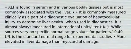 • ALT is found in serum and in various bodily tissues but is most commonly associated with the liver. • • It is commonly measured clinically as a part of a diagnostic evaluation of hepatocellular injury. to determine liver health. When used in diagnostics, it is almost always measured in international units/liter (U/L). While sources vary on specific normal range values for patients,10-40 U/L is the standard normal range for experimental studies • More elevated in liver damage than myocardial damage.