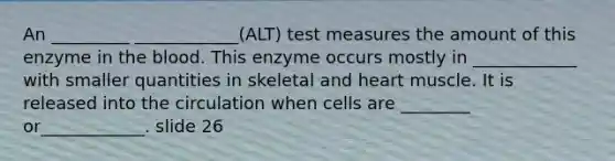 An _________ ____________(ALT) test measures the amount of this enzyme in the blood. This enzyme occurs mostly in ____________ with smaller quantities in skeletal and heart muscle. It is released into the circulation when cells are ________ or____________. slide 26