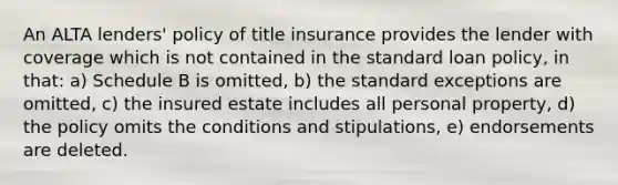 An ALTA lenders' policy of title insurance provides the lender with coverage which is not contained in the standard loan policy, in that: a) Schedule B is omitted, b) the standard exceptions are omitted, c) the insured estate includes all personal property, d) the policy omits the conditions and stipulations, e) endorsements are deleted.