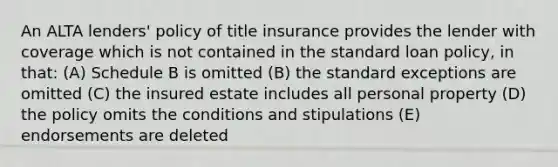 An ALTA lenders' policy of title insurance provides the lender with coverage which is not contained in the standard loan policy, in that: (A) Schedule B is omitted (B) the standard exceptions are omitted (C) the insured estate includes all personal property (D) the policy omits the conditions and stipulations (E) endorsements are deleted