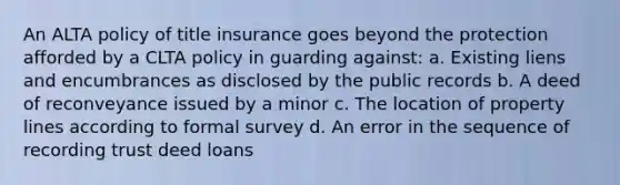 An ALTA policy of title insurance goes beyond the protection afforded by a CLTA policy in guarding against: a. Existing liens and encumbrances as disclosed by the public records b. A deed of reconveyance issued by a minor c. The location of property lines according to formal survey d. An error in the sequence of recording trust deed loans