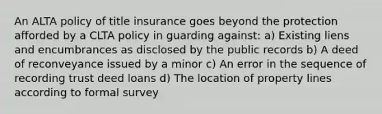 An ALTA policy of title insurance goes beyond the protection afforded by a CLTA policy in guarding against: a) Existing liens and encumbrances as disclosed by the public records b) A deed of reconveyance issued by a minor c) An error in the sequence of recording trust deed loans d) The location of property lines according to formal survey