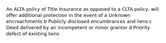 An ALTA policy of Title Insurance as opposed to a CLTA policy, will offer additional protection in the event of a Unknown encroachments b Publicly disclosed encumbrances and liens c Deed delivered by an incompetent or minor grantor d Priority defect of existing liens