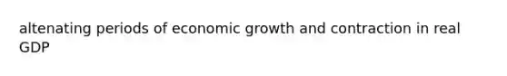 altenating periods of economic growth and contraction in real GDP