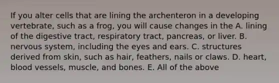 If you alter cells that are lining the archenteron in a developing vertebrate, such as a frog, you will cause changes in the A. lining of the digestive tract, respiratory tract, pancreas, or liver. B. nervous system, including the eyes and ears. C. structures derived from skin, such as hair, feathers, nails or claws. D. heart, blood vessels, muscle, and bones. E. All of the above