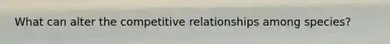 What can alter the competitive relationships among species?