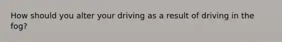 How should you alter your driving as a result of driving in the fog?