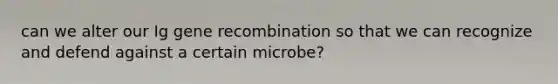 can we alter our Ig gene recombination so that we can recognize and defend against a certain microbe?