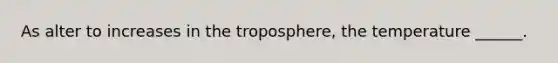 As alter to increases in the troposphere, the temperature ______.