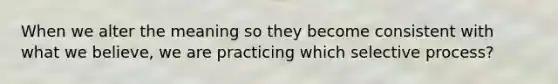 When we alter the meaning so they become consistent with what we believe, we are practicing which selective process?