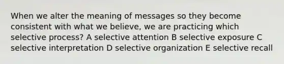 When we alter the meaning of messages so they become consistent with what we believe, we are practicing which selective process? A selective attention B selective exposure C selective interpretation D selective organization E selective recall