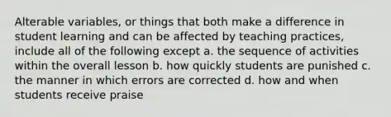 Alterable variables, or things that both make a difference in student learning and can be affected by teaching practices, include all of the following except a. the sequence of activities within the overall lesson b. how quickly students are punished c. the manner in which errors are corrected d. how and when students receive praise