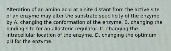 Alteration of an amino acid at a site distant from the active site of an enzyme may alter the substrate specificity of the enzyme by A. changing the conformation of the enzyme. B. changing the binding site for an allosteric regulator. C. changing the intracellular location of the enzyme. D. changing the optimum pH for the enzyme.