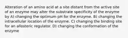 Alteration of an amino acid at a site distant from the active site of an enzyme may alter the substrate specificity of the enzyme by A) changing the optimum pH for the enzyme. B) changing the intracellular location of the enzyme. C) changing the binding site for an allosteric regulator. D) changing the conformation of the enzyme