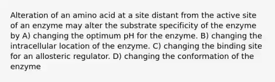 Alteration of an amino acid at a site distant from the active site of an enzyme may alter the substrate specificity of the enzyme by A) changing the optimum pH for the enzyme. B) changing the intracellular location of the enzyme. C) changing the binding site for an allosteric regulator. D) changing the conformation of the enzyme