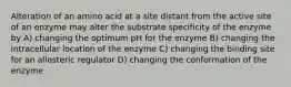 Alteration of an amino acid at a site distant from the active site of an enzyme may alter the substrate specificity of the enzyme by A) changing the optimum pH for the enzyme B) changing the intracellular location of the enzyme C) changing the binding site for an allosteric regulator D) changing the conformation of the enzyme