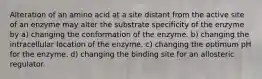 Alteration of an amino acid at a site distant from the active site of an enzyme may alter the substrate specificity of the enzyme by a) changing the conformation of the enzyme. b) changing the intracellular location of the enzyme. c) changing the optimum pH for the enzyme. d) changing the binding site for an allosteric regulator.