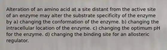 Alteration of an amino acid at a site distant from the active site of an enzyme may alter the substrate specificity of the enzyme by a) changing the conformation of the enzyme. b) changing the intracellular location of the enzyme. c) changing the optimum pH for the enzyme. d) changing the binding site for an allosteric regulator.