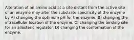 Alteration of an amino acid at a site distant from the active site of an enzyme may alter the substrate specificity of the enzyme by A) changing the optimum pH for the enzyme. B) changing the intracellular location of the enzyme. C) changing the binding site for an allosteric regulator. D) changing the conformation of the enzyme.