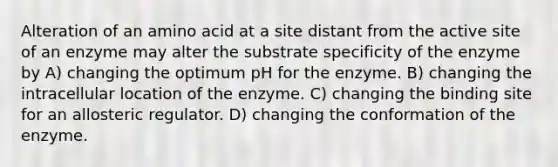 Alteration of an amino acid at a site distant from the active site of an enzyme may alter the substrate specificity of the enzyme by A) changing the optimum pH for the enzyme. B) changing the intracellular location of the enzyme. C) changing the binding site for an allosteric regulator. D) changing the conformation of the enzyme.