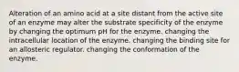 Alteration of an amino acid at a site distant from the active site of an enzyme may alter the substrate specificity of the enzyme by changing the optimum pH for the enzyme. changing the intracellular location of the enzyme. changing the binding site for an allosteric regulator. changing the conformation of the enzyme.