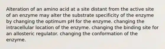 Alteration of an amino acid at a site distant from the active site of an enzyme may alter the substrate specificity of the enzyme by changing the optimum pH for the enzyme. changing the intracellular location of the enzyme. changing the binding site for an allosteric regulator. changing the conformation of the enzyme.