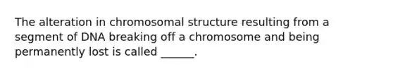 The alteration in chromosomal structure resulting from a segment of DNA breaking off a chromosome and being permanently lost is called ______.