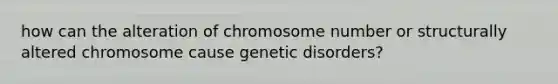 how can the alteration of chromosome number or structurally altered chromosome cause genetic disorders?