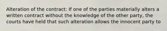 Alteration of the contract: If one of the parties materially alters a written contract without the knowledge of the other party, the courts have held that such alteration allows the innocent party to