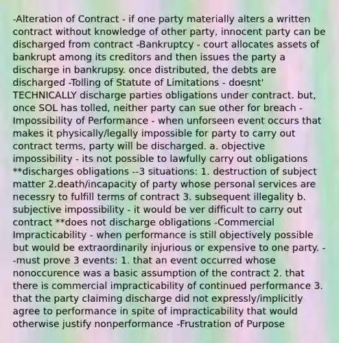 -Alteration of Contract - if one party materially alters a written contract without knowledge of other party, innocent party can be discharged from contract -Bankruptcy - court allocates assets of bankrupt among its creditors and then issues the party a discharge in bankrupsy. once distributed, the debts are discharged -Tolling of Statute of Limitations - doesnt' TECHNICALLY discharge parties obligations under contract. but, once SOL has tolled, neither party can sue other for breach -Impossibility of Performance - when unforseen event occurs that makes it physically/legally impossible for party to carry out contract terms, party will be discharged. a. objective impossibility - its not possible to lawfully carry out obligations **discharges obligations --3 situations: 1. destruction of subject matter 2.death/incapacity of party whose personal services are necessry to fulfill terms of contract 3. subsequent illegality b. subjective impossibility - it would be ver difficult to carry out contract **does not discharge obligations -Commercial Impracticability - when performance is still objectively possible but would be extraordinarily injurious or expensive to one party. --must prove 3 events: 1. that an event occurred whose nonoccurence was a basic assumption of the contract 2. that there is commercial impracticability of continued performance 3. that the party claiming discharge did not expressly/implicitly agree to performance in spite of impracticability that would otherwise justify nonperformance -Frustration of Purpose