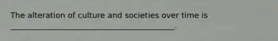 The alteration of culture and societies over time is __________________________________________.