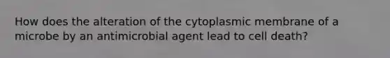 How does the alteration of the cytoplasmic membrane of a microbe by an antimicrobial agent lead to cell death?