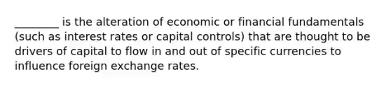 ________ is the alteration of economic or financial fundamentals (such as interest rates or capital controls) that are thought to be drivers of capital to flow in and out of specific currencies to influence foreign exchange rates.