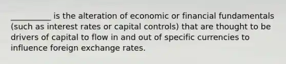 __________ is the alteration of economic or financial fundamentals (such as interest rates or capital controls) that are thought to be drivers of capital to flow in and out of specific currencies to influence foreign exchange rates.