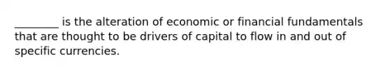 ________ is the alteration of economic or financial fundamentals that are thought to be drivers of capital to flow in and out of specific currencies.