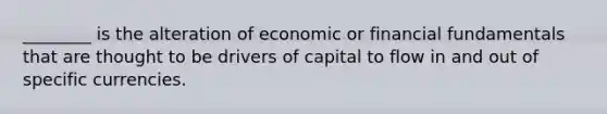 ​________ is the alteration of economic or financial fundamentals that are thought to be drivers of capital to flow in and out of specific currencies.